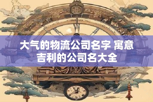 大气的物流公司名字 寓意吉利的公司名大全