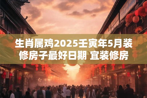 生肖属鸡2025壬寅年5月装修房子最好日期 宜装修房子良机