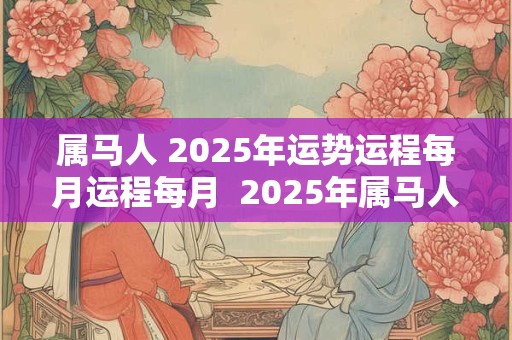 属马人 2025年运势运程每月运程每月 2025年属马人的每个月运势 属马人 2025年运势运程每月运程每月 2025年属马人的每个月运势