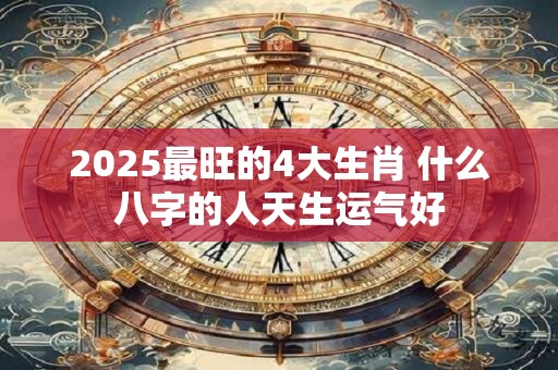 2025最旺的4大生肖 什么八字的人天生运气好