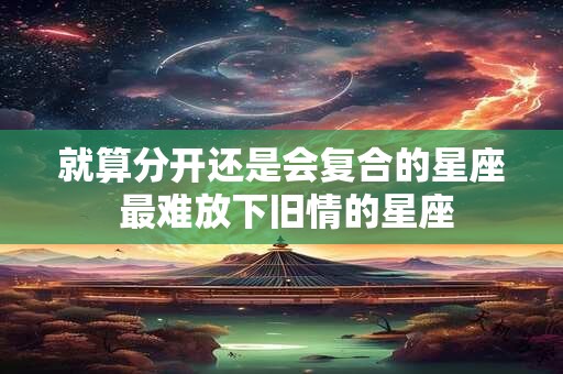 就算分开还是会复合的星座 最难放下旧情的星座 就算分开还是会复合的星座 最难放下旧情的星座