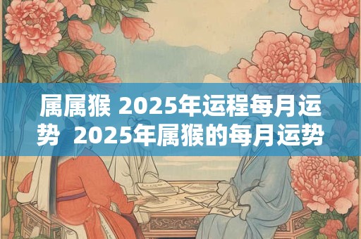 属属猴 2025年运程每月运势  2025年属猴的每月运势运程