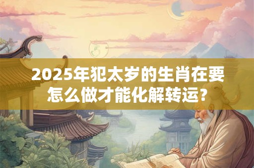 2025年犯太岁的生肖在要怎么做才能化解转运? 2025年犯太岁的生肖在要怎么做才能化解转运?