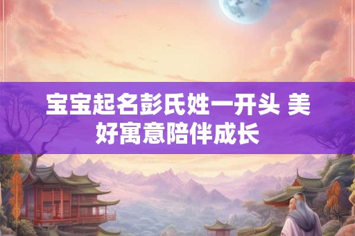 宝宝起名彭氏姓一开头 美好寓意陪伴成长 宝宝起名彭氏姓一开头 美好寓意陪伴成长