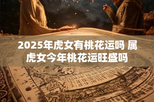 2025年虎女有桃花运吗 属虎女今年桃花运旺盛吗 2025年虎女有桃花运吗 属虎女今年桃花运旺盛吗