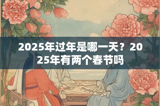 2025年过年是哪一天？2025年有两个春节吗
