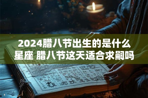 2024腊八节出生的是什么星座 腊八节这天适合求嗣吗