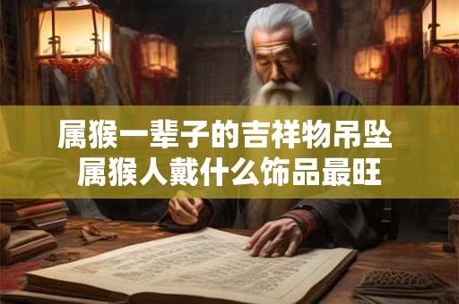 属猴一辈子的吉祥物吊坠 属猴人戴什么饰品最旺