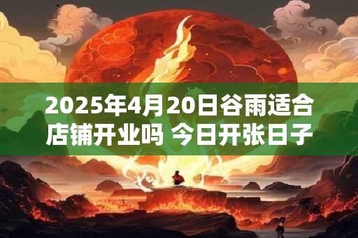 2025年4月20日谷雨适合店铺开业吗 今日开张日子吗