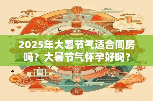 2025年大暑节气适合同房吗？大暑节气怀孕好吗？
