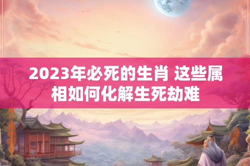 2023年必死的生肖 这些属相如何化解生死劫难