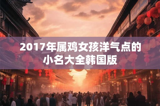 2017年属鸡女孩洋气点的小名大全韩国版