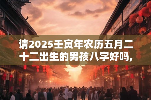 请2025壬寅年农历五月二十二出生的男孩八字好吗,命怎么样？