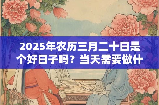2025年农历三月二十日是个好日子吗？当天需要做什么？