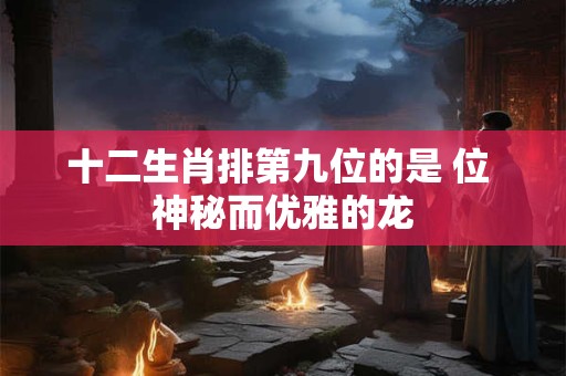 十二生肖排第九位的是 位 神秘而优雅的龙