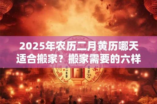 2025年农历二月黄历哪天适合搬家？搬家需要的六样水果