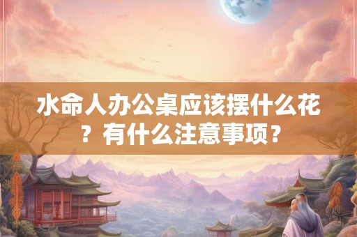 水命人办公桌应该摆什么花？有什么注意事项？