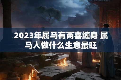 2023年属马有两喜缠身 属马人做什么生意最旺 2023年属马有两喜缠身 属马人做什么生意最旺