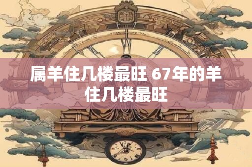 属羊住几楼最旺 67年的羊住几楼最旺