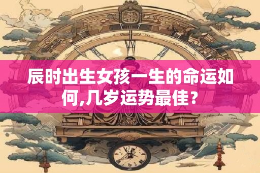 辰时出生女孩一生的命运如何,几岁运势最佳？