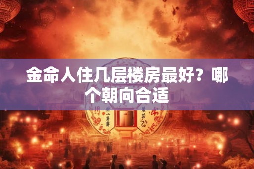 金命人住几层楼房最好?哪个朝向合适 金命人住几层楼房最好?哪个朝向合适