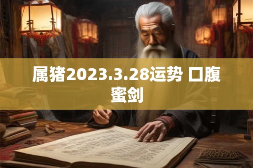 属猪2023.3.28运势 口腹蜜剑