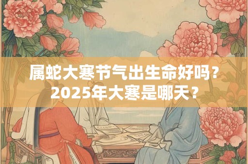 属蛇大寒节气出生命好吗？2025年大寒是哪天？
