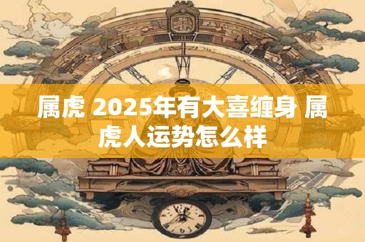 属虎 2025年有大喜缠身 属虎人运势怎么样