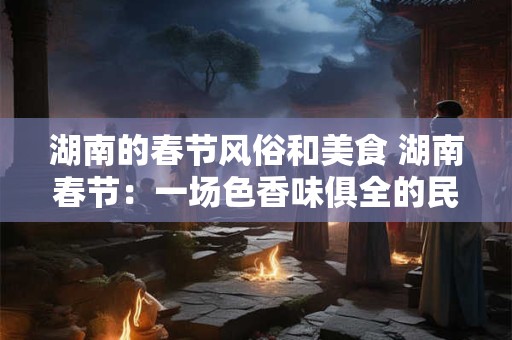 湖南的春节风俗和美食 湖南春节：一场色香味俱全的民俗盛宴