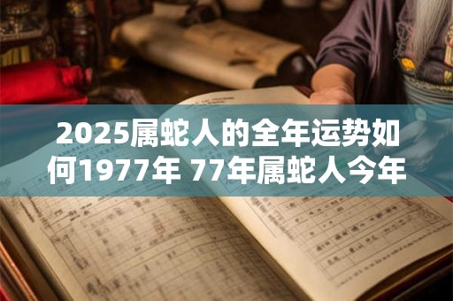 2025属蛇人的全年运势如何1977年 77年属蛇人今年运气 2025属蛇人的全年运势如何1977年 77年属蛇人今年运气