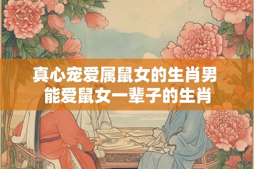 真心宠爱属鼠女的生肖男 能爱鼠女一辈子的生肖