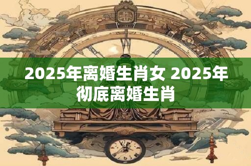 2025年离婚生肖女 2025年彻底离婚生肖