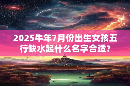 2025牛年7月份出生女孩五行缺水起什么名字合适？