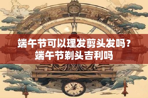 端午节可以理发剪头发吗？端午节剃头吉利吗
