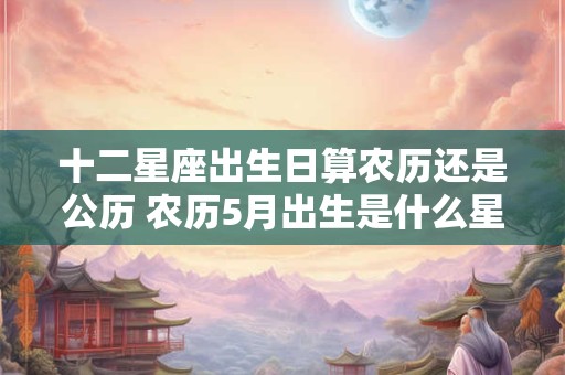 十二星座出生日算农历还是公历 农历5月出生是什么星座