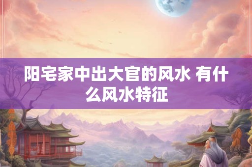 阳宅家中出大官的风水 有什么风水特征