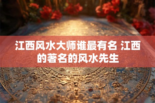 江西风水大师谁最有名 江西的著名的风水先生