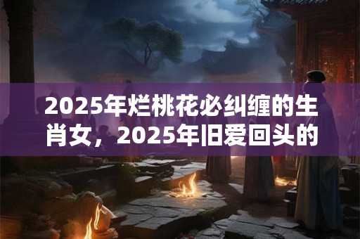 2025年烂桃花必纠缠的生肖女，2025年旧爱回头的生肖女