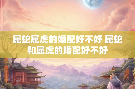 属蛇属虎的婚配好不好 属蛇和属虎的婚配好不好