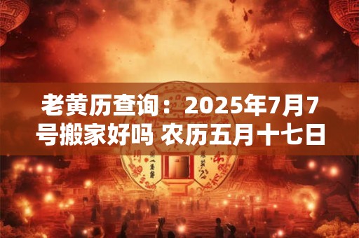 老黄历查询：2025年7月7号搬家好吗 农历五月十七日子好吗