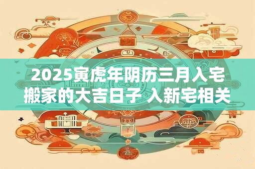 2025寅虎年阴历三月入宅搬家的大吉日子 入新宅相关讲究 2025寅虎年阴历三月入宅搬家的大吉日子 入新宅相关讲究