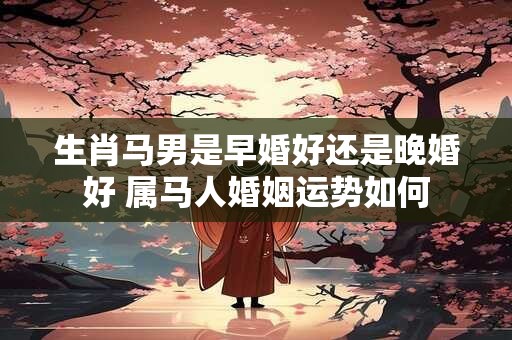 生肖马男是早婚好还是晚婚好 属马人婚姻运势如何