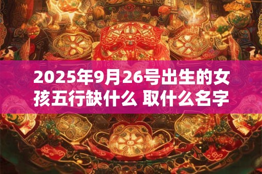 2025年9月26号出生的女孩五行缺什么 取什么名字好