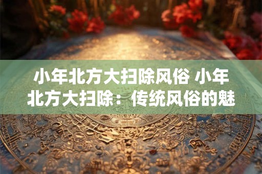 小年北方大扫除风俗 小年北方大扫除：传统风俗的魅力与意义