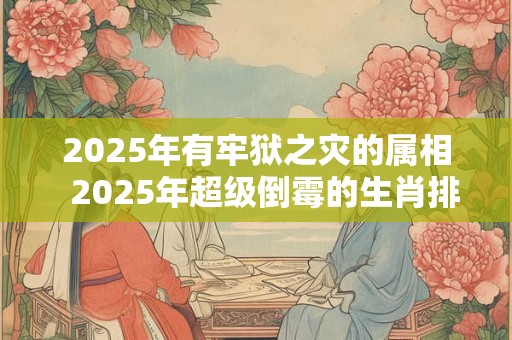 2025年有牢狱之灾的属相  2025年超级倒霉的生肖排行