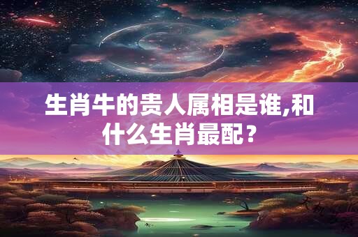 生肖牛的贵人属相是谁,和什么生肖最配？