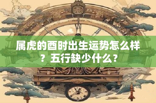 属虎的酉时出生运势怎么样？五行缺少什么？