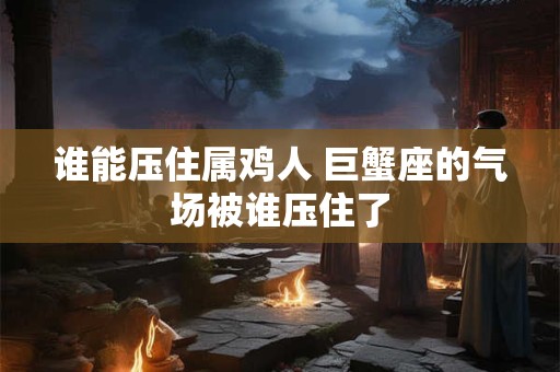 谁能压住属鸡人 巨蟹座的气场被谁压住了