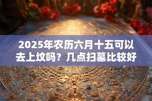 2025年农历六月十五可以去上坟吗？几点扫墓比较好？