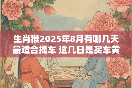 生肖猴2025年8月有哪几天最适合提车 这几日是买车黄道吉日